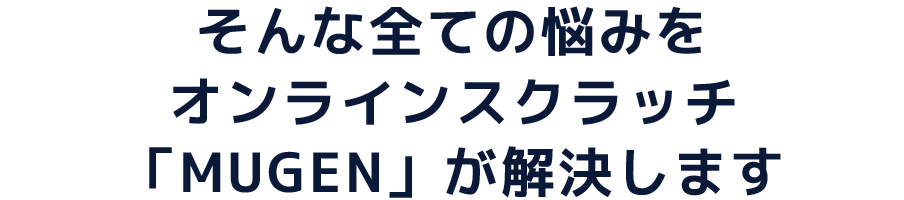 そんな全ての悩みをオンラインスクラッチ「MUGEN」が解決します